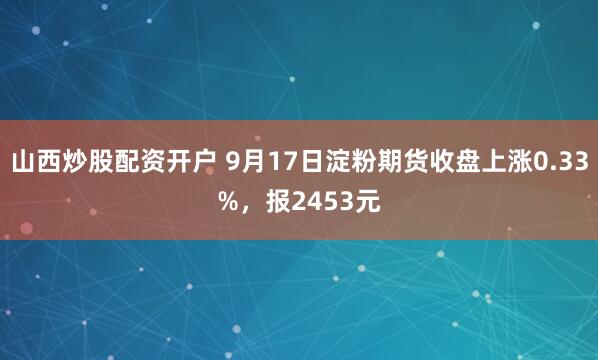 山西炒股配资开户 9月17日淀粉期货收盘上涨0.33%，报2453元