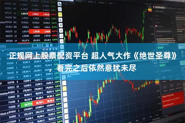 正规网上股票配资平台 超人气大作《绝世圣尊》，看完之后依然意犹未尽