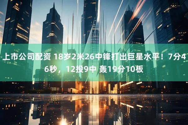上市公司配资 18岁2米26中锋打出巨星水平！7分46秒，12投9中 轰19分10板